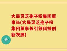 大晟灵芝孢子粉集团董事长(大晟灵芝孢子粉集团董事长引领科技创新发展)