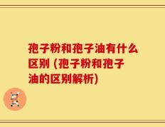 孢子粉和孢子油有什么区别 (孢子粉和孢子油的区别解析)