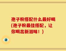 孢子粉搭配什么最好喝(孢子粉最佳搭配，让你喝出新滋味！)