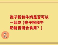 孢子粉和牛奶是否可以一起吃 (孢子粉和牛奶能否混合食用？)