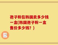 孢子粉在韩国卖多少钱一盒(韩国孢子粉一盒售价多少钱？)