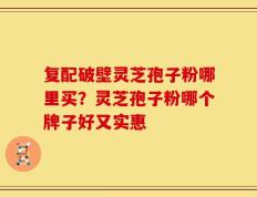 复配破壁灵芝孢子粉哪里买？灵芝孢子粉哪个牌子好又实惠