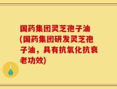 国药集团灵芝孢子油 (国药集团研发灵芝孢子油，具有抗氧化抗衰老功效)