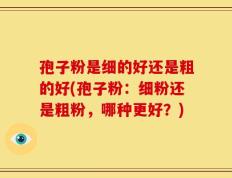孢子粉是细的好还是粗的好(孢子粉：细粉还是粗粉，哪种更好？)
