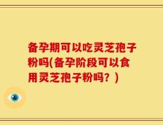 备孕期可以吃灵芝孢子粉吗(备孕阶段可以食用灵芝孢子粉吗？)