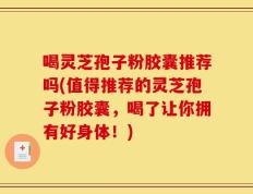 喝灵芝孢子粉胶囊推荐吗(值得推荐的灵芝孢子粉胶囊，喝了让你拥有好身体！)