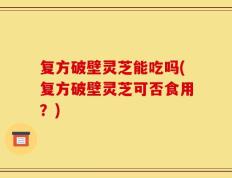 复方破壁灵芝能吃吗(复方破壁灵芝可否食用？)