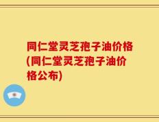 同仁堂灵芝孢子油价格(同仁堂灵芝孢子油价格公布)