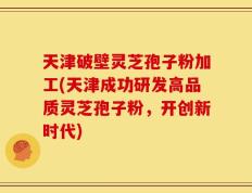 天津破壁灵芝孢子粉加工(天津成功研发高品质灵芝孢子粉，开创新时代)