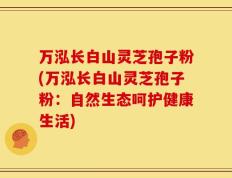 万泓长白山灵芝孢子粉(万泓长白山灵芝孢子粉：自然生态呵护健康生活)