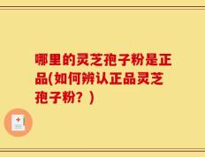 哪里的灵芝孢子粉是正品(如何辨认正品灵芝孢子粉？)