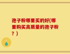 孢子粉哪里买的好(哪里购买高质量的孢子粉？)
