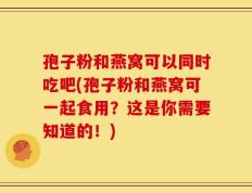 孢子粉和燕窝可以同时吃吧(孢子粉和燕窝可一起食用？这是你需要知道的！)