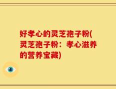 好孝心的灵芝孢子粉(灵芝孢子粉：孝心滋养的营养宝藏)