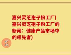嘉兴灵芝孢子粉工厂(嘉兴灵芝孢子粉工厂的新闻：健康产品市场中的领先者)