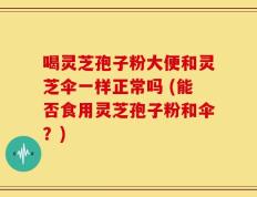喝灵芝孢子粉大便和灵芝伞一样正常吗 (能否食用灵芝孢子粉和伞？)