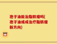 孢子油能治脂肪瘤吗(孢子油或成治疗脂肪瘤新方向)