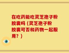 在吃药能吃灵芝孢子粉胶囊吗 (灵芝孢子粉胶囊可否和药物一起服用？)
