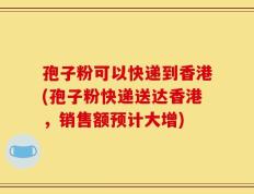 孢子粉可以快递到香港(孢子粉快递送达香港，销售额预计大增)