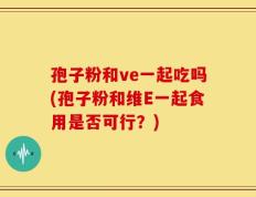 孢子粉和ve一起吃吗(孢子粉和维E一起食用是否可行？)