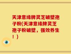 天津意缘牌灵芝破壁孢子粉(天津意缘牌灵芝孢子粉破壁，强效养生！)