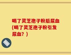 喝了灵芝孢子粉后尿血(喝了灵芝孢子粉引发尿血？)
