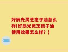 好辰光灵芝孢子油怎么样(好辰光灵芝孢子油使用效果怎么样？)