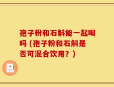 孢子粉和石斛能一起喝吗 (孢子粉和石斛是否可混合饮用？)