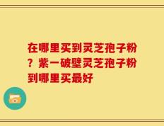 在哪里买到灵芝孢子粉？紫一破壁灵芝孢子粉到哪里买最好