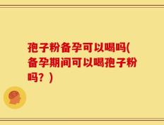 孢子粉备孕可以喝吗(备孕期间可以喝孢子粉吗？)