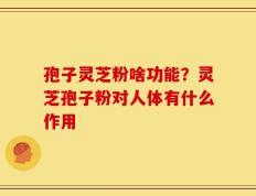 孢子灵芝粉啥功能？灵芝孢子粉对人体有什么作用