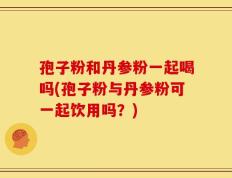 孢子粉和丹参粉一起喝吗(孢子粉与丹参粉可一起饮用吗？)