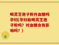 喝灵芝孢子粉升血糖吗孕妇(孕妇能喝灵芝孢子粉吗？对血糖会有影响吗？)