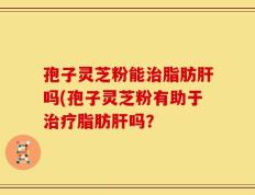 孢子灵芝粉能治脂肪肝吗(孢子灵芝粉有助于治疗脂肪肝吗？