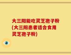 大三阳能吃灵芝孢子粉(大三阳患者适合食用灵芝孢子粉)