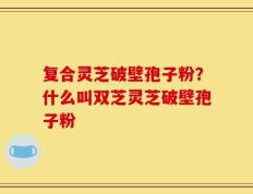 复合灵芝破壁孢子粉？什么叫双芝灵芝破壁孢子粉