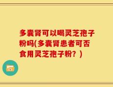 多囊肾可以喝灵芝孢子粉吗(多囊肾患者可否食用灵芝孢子粉？)