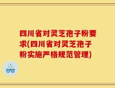 四川省对灵芝孢子粉要求(四川省对灵芝孢子粉实施严格规范管理)