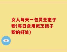 女人每天一包灵芝孢子粉(每日食用灵芝孢子粉的好处)