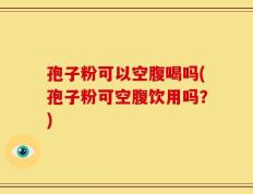 孢子粉可以空腹喝吗(孢子粉可空腹饮用吗？)