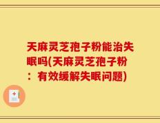 天麻灵芝孢子粉能治失眠吗(天麻灵芝孢子粉：有效缓解失眠问题)
