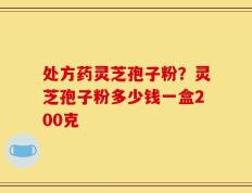 处方药灵芝孢子粉？灵芝孢子粉多少钱一盒200克