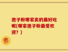 孢子粉哪家卖的最好吃呢(哪家孢子粉最受欢迎？)