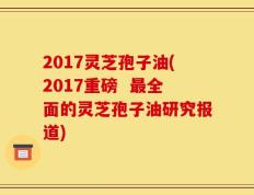2017灵芝孢子油(2017重磅  最全面的灵芝孢子油研究报道)