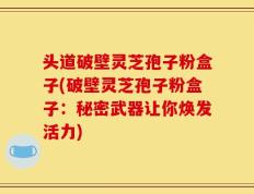 头道破壁灵芝孢子粉盒子(破壁灵芝孢子粉盒子：秘密武器让你焕发活力)