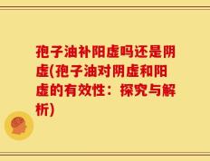 孢子油补阳虚吗还是阴虚(孢子油对阴虚和阳虚的有效性：探究与解析)