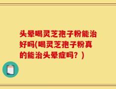 头晕喝灵芝孢子粉能治好吗(喝灵芝孢子粉真的能治头晕症吗？)