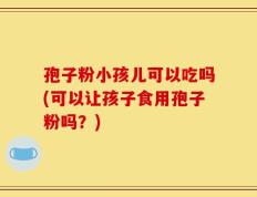 孢子粉小孩儿可以吃吗(可以让孩子食用孢子粉吗？)