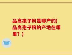 品高孢子粉是哪产的(品高孢子粉的产地在哪里？)