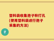 塑料袋收集孢子粉打孔(使用塑料袋进行孢子采集的方法)